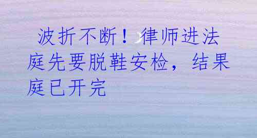 波折不断!律师进法庭先要脱鞋安检,结果庭已开完