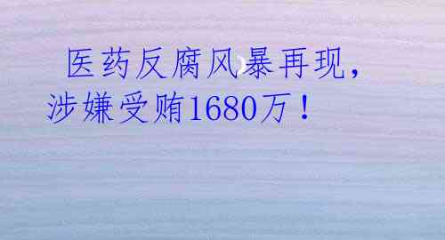  医药反腐风暴再现，涉嫌受贿1680万！ 