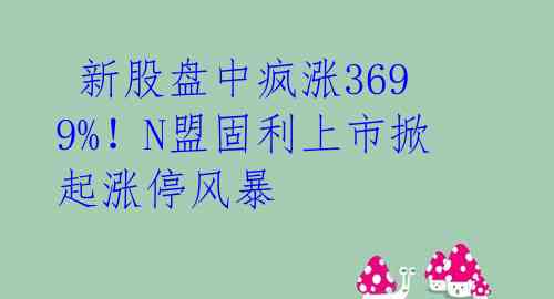  新股盘中疯涨3699%！N盟固利上市掀起涨停风暴 