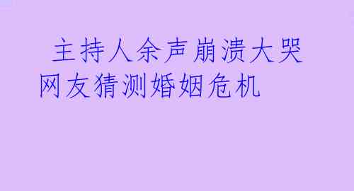 主持人余声崩溃大哭 网友猜测婚姻危机