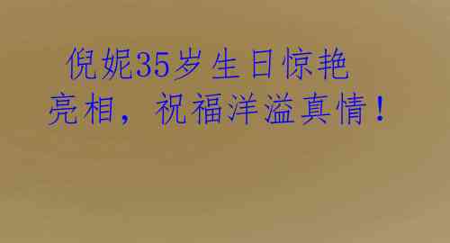  倪妮35岁生日惊艳亮相，祝福洋溢真情！ 