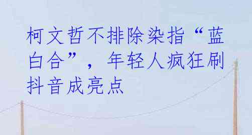 柯文哲不排除染指“蓝白合”,年轻人疯狂刷抖音成亮点