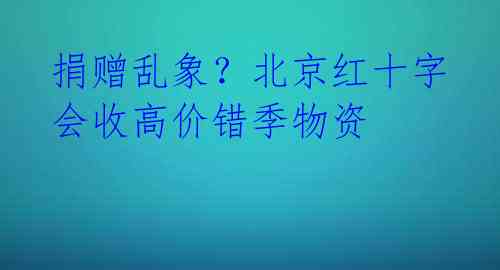 捐赠乱象？北京红十字会收高价错季物资 