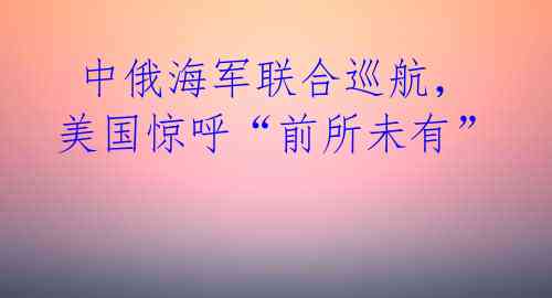  中俄海军联合巡航，美国惊呼“前所未有” 