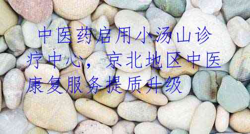 中医药启用小汤山诊疗中心,京北地区中医康复服务提质升级