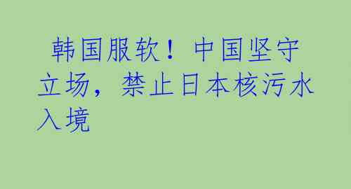  韩国服软！中国坚守立场，禁止日本核污水入境 