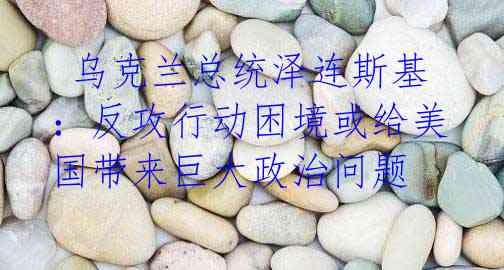 乌克兰总统泽连斯基:反攻行动困境或给美国带来巨大政治问题
