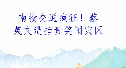 南投交通疯狂!蔡英文遭指责笑闹灾区