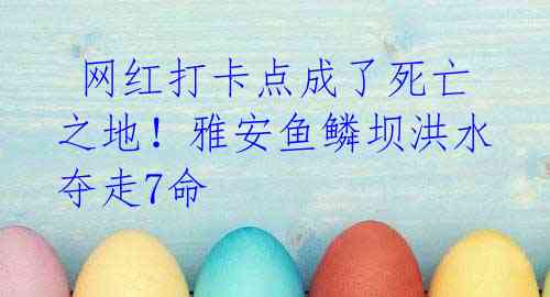 网红打卡点成了死亡之地!雅安鱼鳞坝洪水夺走7命