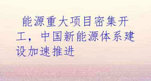 能源重大项目密集开工,中国新能源体系建设加速推进