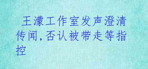 王濛工作室发声澄清传闻,否认被带走等指控