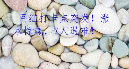 网红打卡点突发!涨水惊魂,7人遇难!