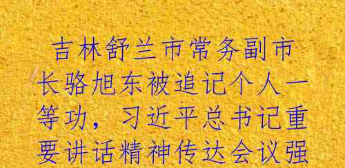  吉林舒兰市常务副市长骆旭东被追记个人一等功，习近平总书记重要讲话精神传达会议强调高质量发展 