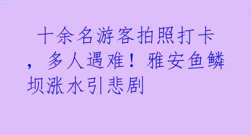  十余名游客拍照打卡，多人遇难！雅安鱼鳞坝涨水引悲剧 