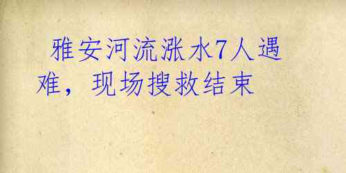 雅安河流涨水7人遇难,现场搜救结束