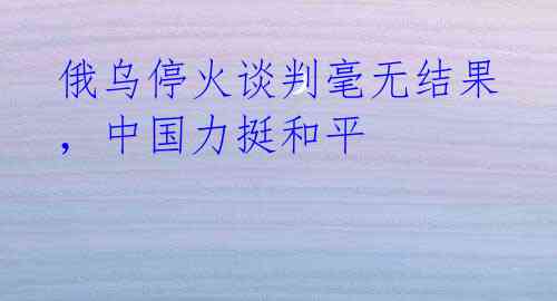 俄乌停火谈判毫无结果,中国力挺和平