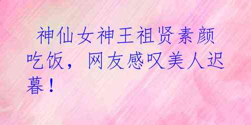 神仙女神王祖贤素颜吃饭,网友感叹美人迟暮!