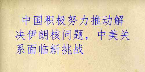 中国积极努力推动解决伊朗核问题,中美关系面临新挑战