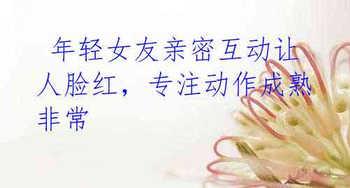  年轻女友亲密互动让人脸红，专注动作成熟非常