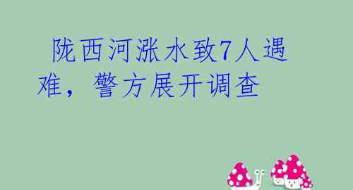  陇西河涨水致7人遇难，警方展开调查 