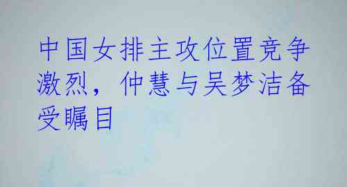 中国女排主攻位置竞争激烈,仲慧与吴梦洁备受瞩目