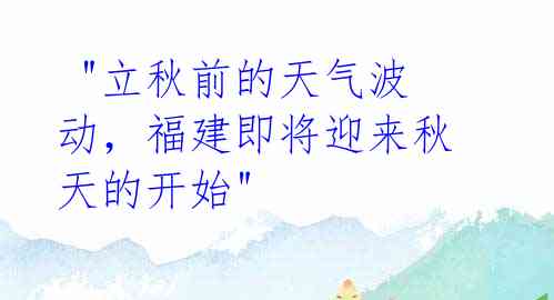 "立秋前的天气波动,福建即将迎来秋天的开始"