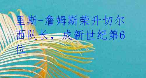 里斯-詹姆斯荣升切尔西队长,成新世纪第6位