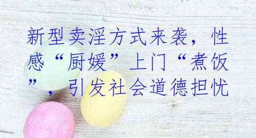 新型卖淫方式来袭,性感“厨媛”上门“煮饭”,引发社会道德担忧