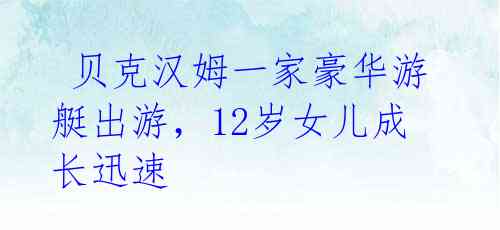 贝克汉姆一家豪华游艇出游,12岁女儿成长迅速