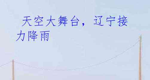 天空大舞台,辽宁接力降雨