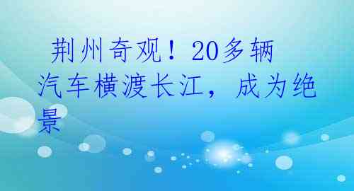 荆州奇观!20多辆汽车横渡长江,成为绝景