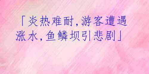 「炎热难耐,游客遭遇涨水,鱼鳞坝引悲剧」