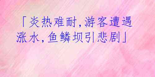 「炎热难耐,游客遭遇涨水,鱼鳞坝引悲剧」 