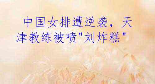 中国女排遭逆袭,天津教练被喷"刘炸糕"