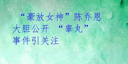  “豪放女神”陈乔恩大胆公开 “睾丸” 事件引关注 