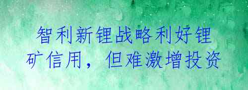  智利新锂战略利好锂矿信用，但难激增投资 