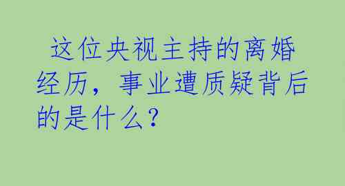  这位央视主持的离婚经历，事业遭质疑背后的是什么？ 