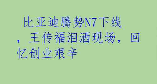  比亚迪腾势N7下线，王传福泪洒现场，回忆创业艰辛