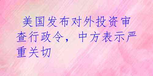  美国发布对外投资审查行政令，中方表示严重关切 