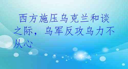 西方施压乌克兰和谈之际,乌军反攻乌力不从心