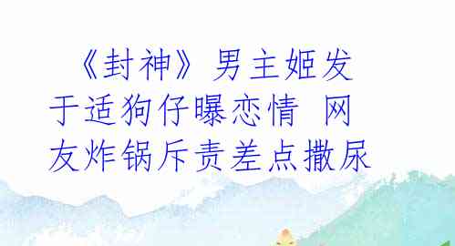 《封神》男主姬发于适狗仔曝恋情 网友炸锅斥责差点撒尿
