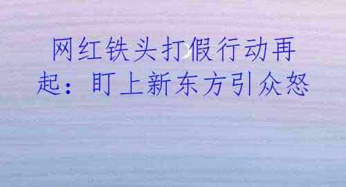 网红铁头打假行动再起:盯上新东方引众怒