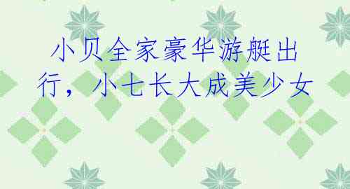 小贝全家豪华游艇出行,小七长大成美少女