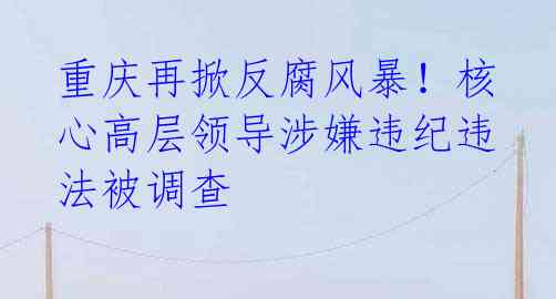 重庆再掀反腐风暴!核心高层领导涉嫌违纪违法被调查