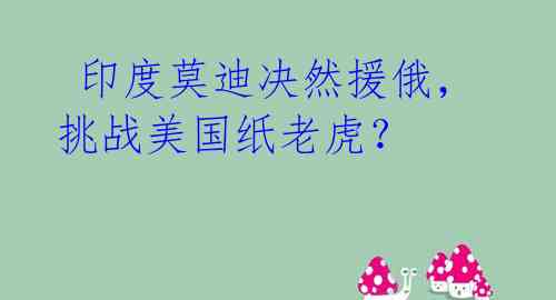 印度莫迪决然援俄,挑战美国纸老虎?