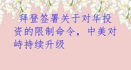 拜登签署关于对华投资的限制命令,中美对峙持续升级