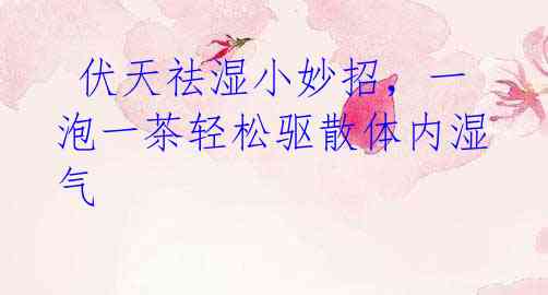 伏天祛湿小妙招,一泡一茶轻松驱散体内湿气