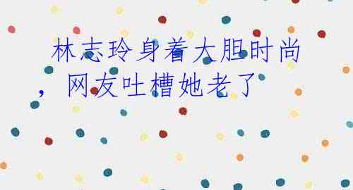 林志玲身着大胆时尚,网友吐槽她老了