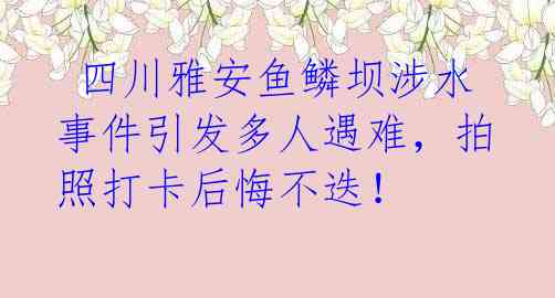  四川雅安鱼鳞坝涉水事件引发多人遇难，拍照打卡后悔不迭！ 