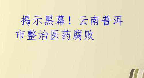 揭示黑幕!云南普洱市整治医药腐败
